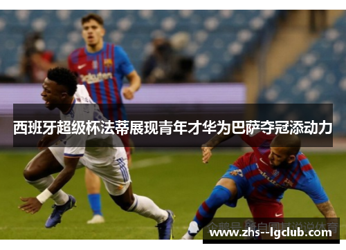 西班牙超级杯法蒂展现青年才华为巴萨夺冠添动力