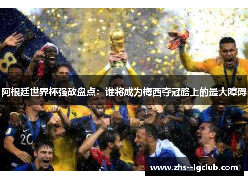 阿根廷世界杯强敌盘点：谁将成为梅西夺冠路上的最大障碍