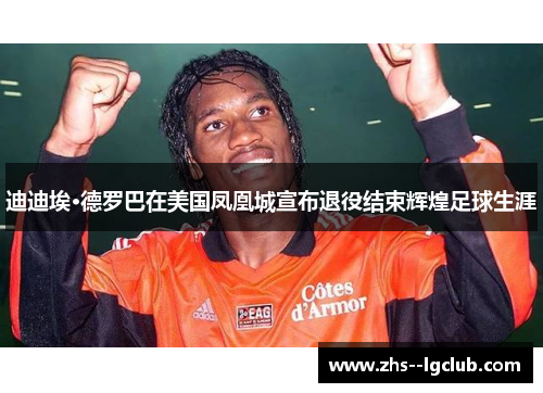 迪迪埃·德罗巴在美国凤凰城宣布退役结束辉煌足球生涯